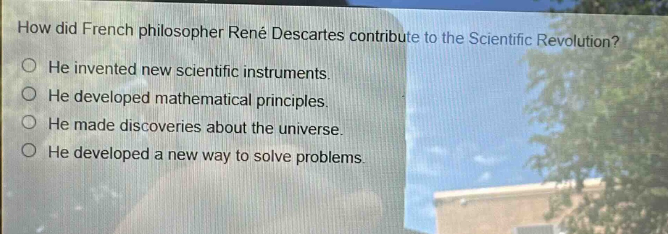 how did french philosopher rené descartes contribute to the scientific revolution?\nhe invented new scientific instruments.\nhe developed mathematical principles.\nhe made discoveries about the universe.\nhe developed a new way to solve problems.