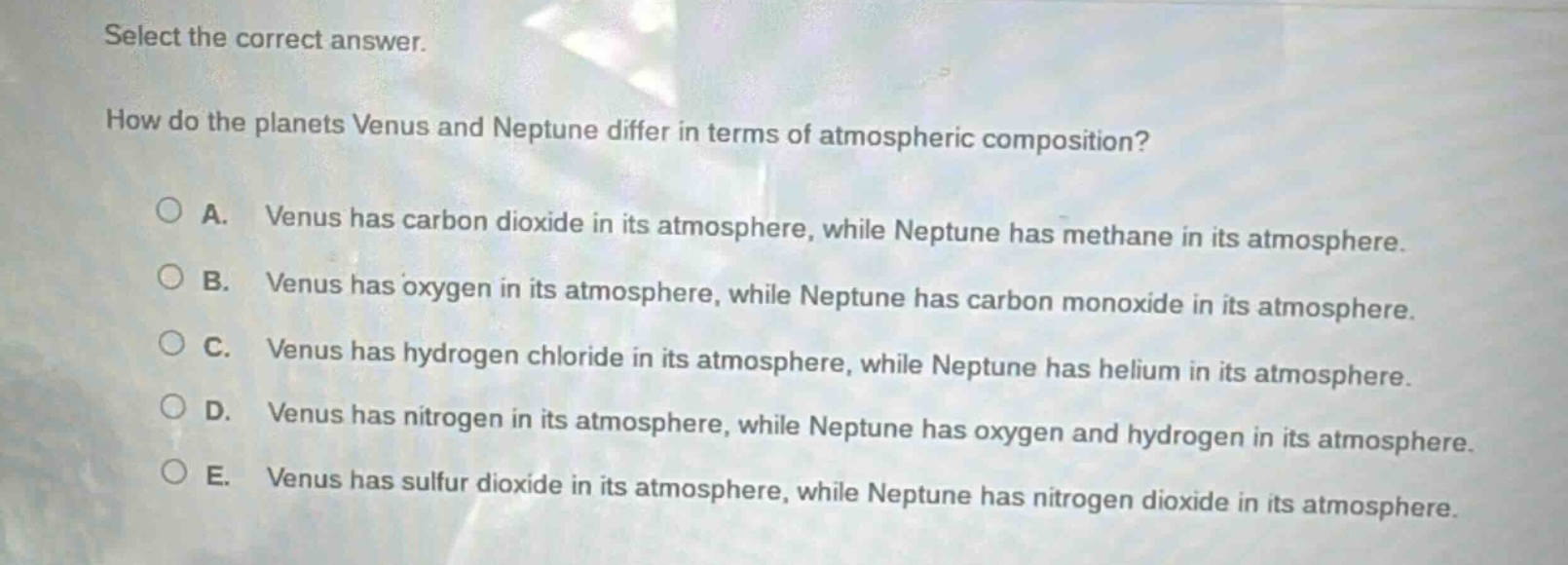 select the correct answer.\nhow do the planets venus and neptune differ in terms of atmospheric composition?\na. venus has carbon dioxide in its atmosphere, while neptune has methane in its atmosphere.\nb. venus has oxygen in its atmosphere, while neptune has carbon monoxide in its atmosphere.\nc. venus has hydrogen chloride in its atmosphere, while neptune has helium in its atmosphere.\nd. venus has nitrogen in its atmosphere, while neptune has oxygen and hydrogen in its atmosphere.\ne. venus has sulfur dioxide in its atmosphere, while neptune has nitrogen dioxide in its atmosphere.