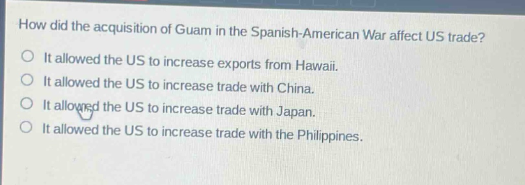 how did the acquisition of guam in the spanish - american war affect us trade?\nit allowed the us to increase exports from hawaii.\nit allowed the us to increase trade with china.\nit allowed the us to increase trade with japan.\nit allowed the us to increase trade with the philippines.