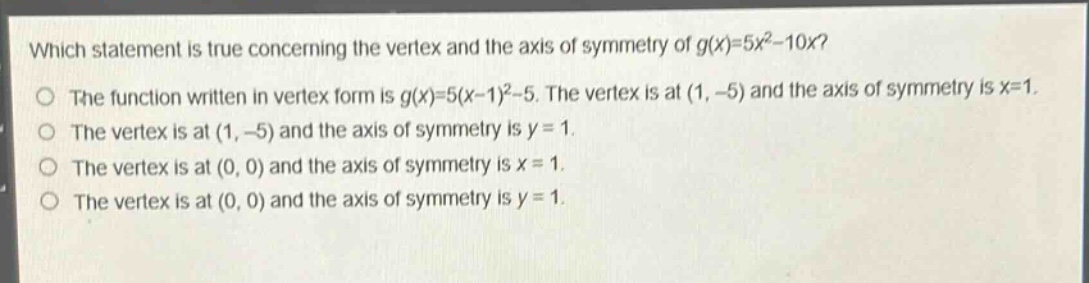 which statement is true concerning the vertex and the axis of symmetry of $g(x)=5x^{2}-10x$?\nthe function written in vertex form is $g(x)=5(x - 1)^{2}-5$. the vertex is at $(1,-5)$ and the axis of symmetry is $x = 1$.\nthe vertex is at $(1,-5)$ and the axis of symmetry is $y = 1$.\nthe vertex is at $(0,0)$ and the axis of symmetry is $x = 1$.\nthe vertex is at $(0,0)$ and the axis of symmetry is $y = 1$.