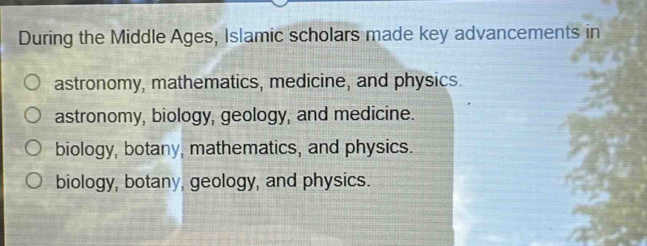 during the middle ages, islamic scholars made key advancements in\nastronomy, mathematics, medicine, and physics.\nastronomy, biology, geology, and medicine.\nbiology, botany, mathematics, and physics.\nbiology, botany, geology, and physics.