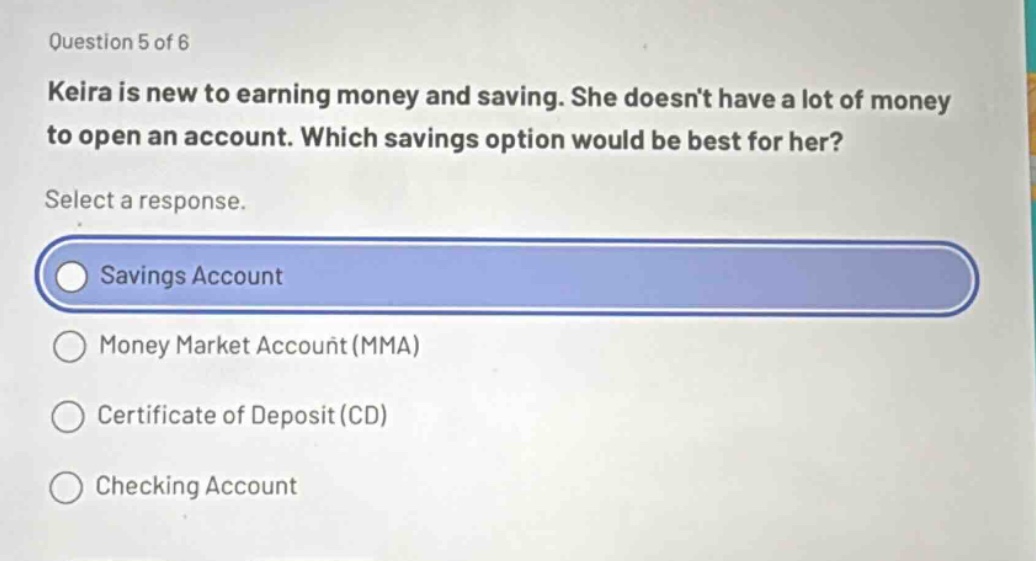 question 5 of 6\nkeira is new to earning money and saving. she doesn’t have a lot of money to open an account. which savings option would be best for her?\nselect a response.\nsavings account\nmoney market account (mma)\ncertificate of deposit (cd)\nchecking account