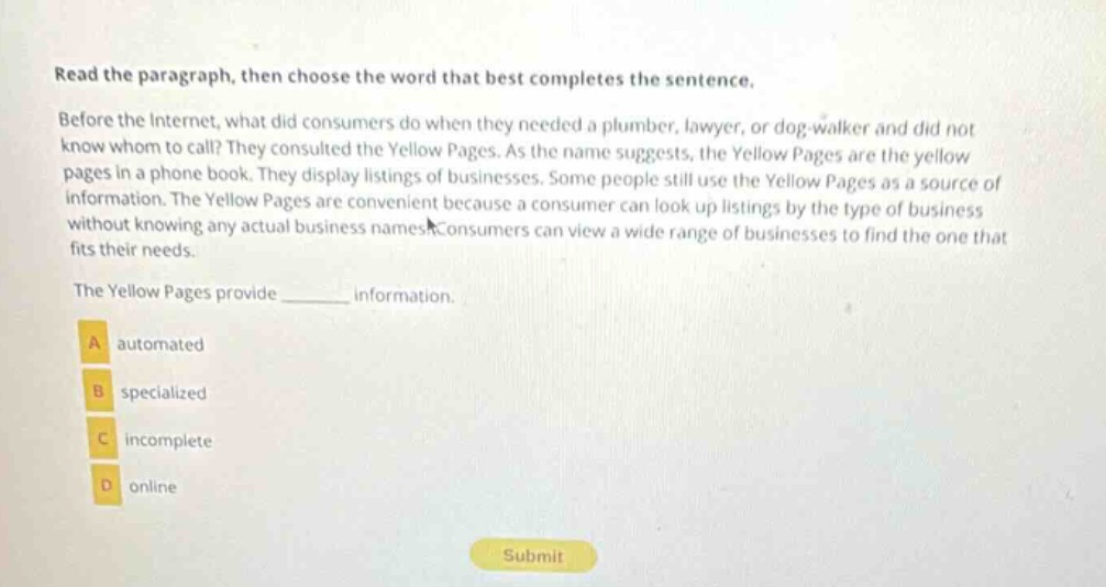read the paragraph, then choose the word that best completes the sentence. before the internet, what did consumers do when they needed a plumber, lawyer, or dog - walker and did not know whom to call? they consulted the yellow pages. as the name suggests, the yellow pages are the yellow pages in a phone book. they display listings of businesses. some people still use the yellow pages as a source of information. the yellow pages are convenient because a consumer can look up listings by the type of business without knowing any actual business names. consumers can view a wide range of businesses to find the one that fits their needs. the yellow pages provide ______ information. a automated b specialized c incomplete d online