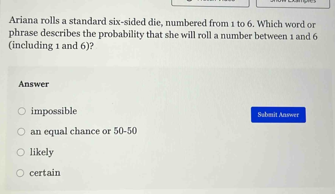 ariana rolls a standard six - sided die, numbered from 1 to 6. which word or phrase describes the probability that she will roll a number between 1 and 6 (including 1 and 6)?\nanswer\nimpossible\nan equal chance or 50 - 50\nlikely\ncertain