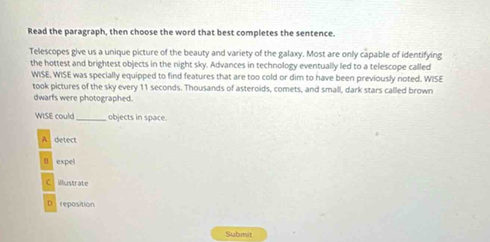 read the paragraph, then choose the word that best completes the sentence. telescopes give us a unique picture of the beauty and variety of the galaxy. most are only capable of identifying the hottest and brightest objects in the night sky. advances in technology eventually led to a telescope called wise. wise was specially equipped to find features that are too cold or dim to have been previously noted. wise took pictures of the sky every 11 seconds. thousands of asteroids, comets, and small, dark stars called brown dwarfs were photographed. wise could ______ objects in space. a detect b expel c illustrate d reposition