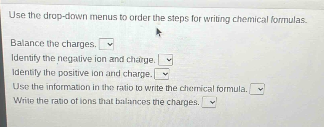 use the drop - down menus to order the steps for writing chemical formulas. balance the charges. identify the negative ion and charge. identify the positive ion and charge. use the information in the ratio to write the chemical formula. write the ratio of ions that balances the charges.