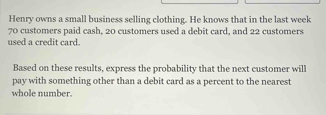 henry owns a small business selling clothing. he knows that in the last week 70 customers paid cash, 20 customers used a debit card, and 22 customers used a credit card. based on these results, express the probability that the next customer will pay with something other than a debit card as a percent to the nearest whole number.