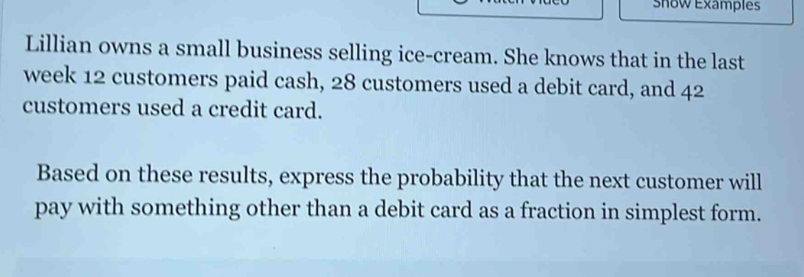 lillian owns a small business selling ice - cream. she knows that in the last week 12 customers paid cash, 28 customers used a debit card, and 42 customers used a credit card. based on these results, express the probability that the next customer will pay with something other than a debit card as a fraction in simplest form.