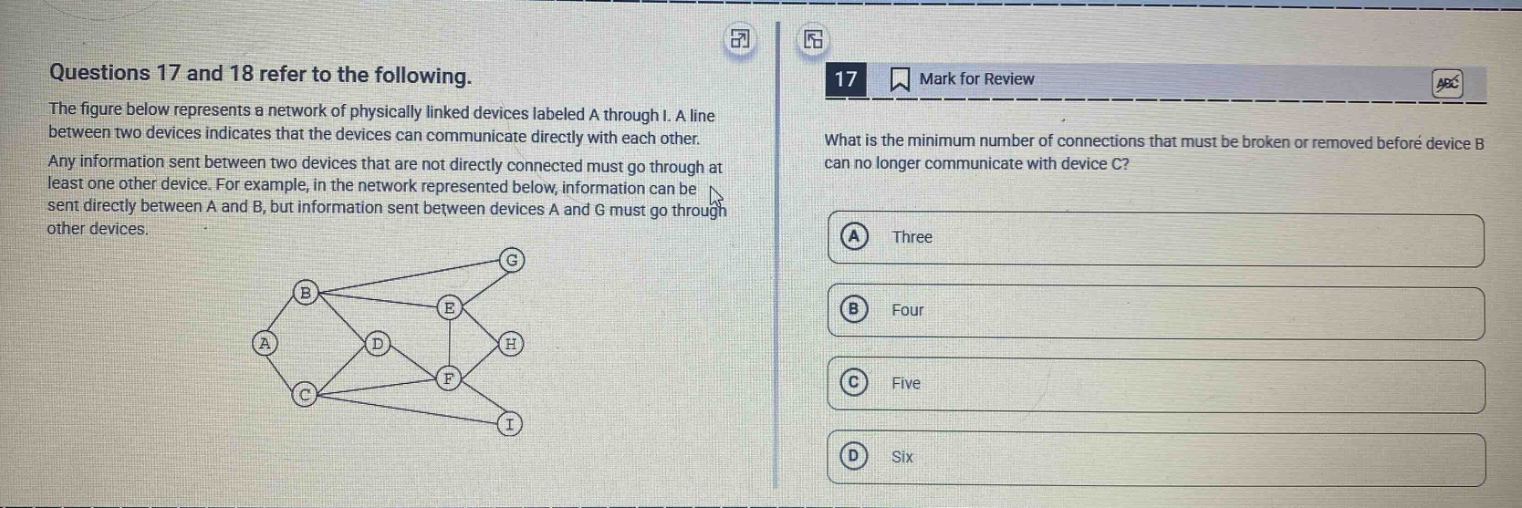 questions 17 and 18 refer to the following. the figure below represents a network of physically linked devices labeled a through i. a line between two devices indicates that the devices can communicate directly with each other. any information sent between two devices that are not directly connected must go through at least one other device. for example, in the network represented below, information can be sent directly between a and b, but information sent between devices a and g must go through other devices. 17 what is the minimum number of connections that must be broken or removed before device b can no longer communicate with device c? a three b four c five d six