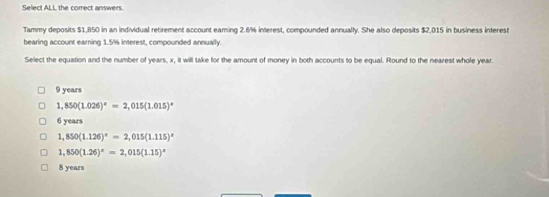select all the correct answers.\ntammy deposits $1,850 in an individual retirement account earning 2.6% interest, compounded annually. she also deposits $2,015 in business interest - bearing account earning 1.5% interest, compounded annually.\nselect the equation and the number of years, x, it will take for the amount of money in both accounts to be equal. round to the nearest whole year.\n□ 9 years\n□ 1,850(1.026)^x = 2,015(1.015)^x\n□ 6 years\n□ 1,850(1.126)^x = 2,015(1.115)^x\n□ 1,850(1.26)^x = 2,015(1.15)^x\n□ 8 years