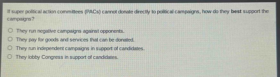 if super political action committees (pacs) cannot donate directly to political campaigns, how do they best support the campaigns?\no they run negative campaigns against opponents.\no they pay for goods and services that can be donated.\no they run independent campaigns in support of candidates.\no they lobby congress in support of candidates.
