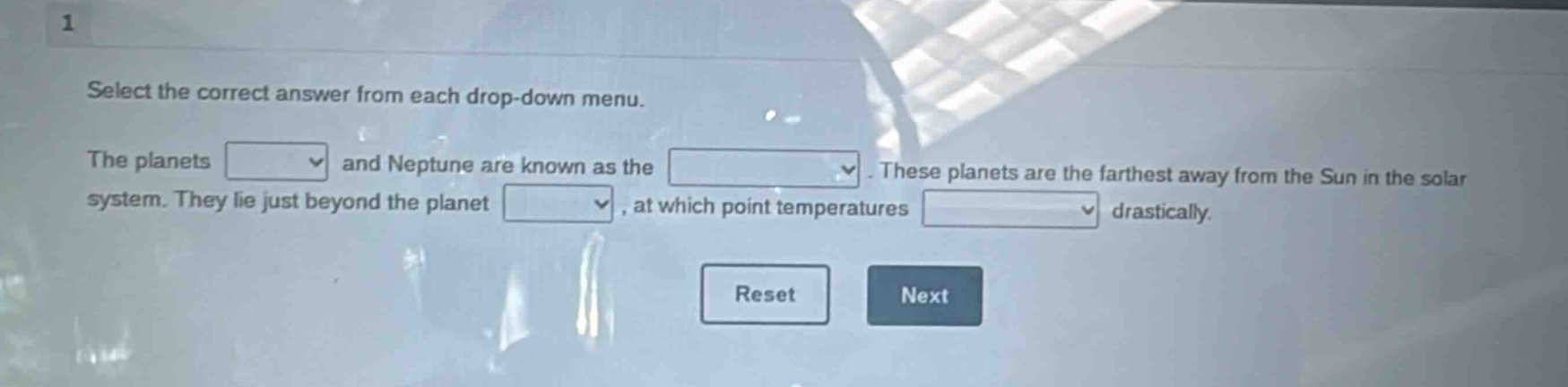 1\nselect the correct answer from each drop - down menu.\nthe planets \nand neptune are known as the \n. these planets are the farthest away from the sun in the solar system. they lie just beyond the planet \n, at which point temperatures \ndrastically.\nreset next