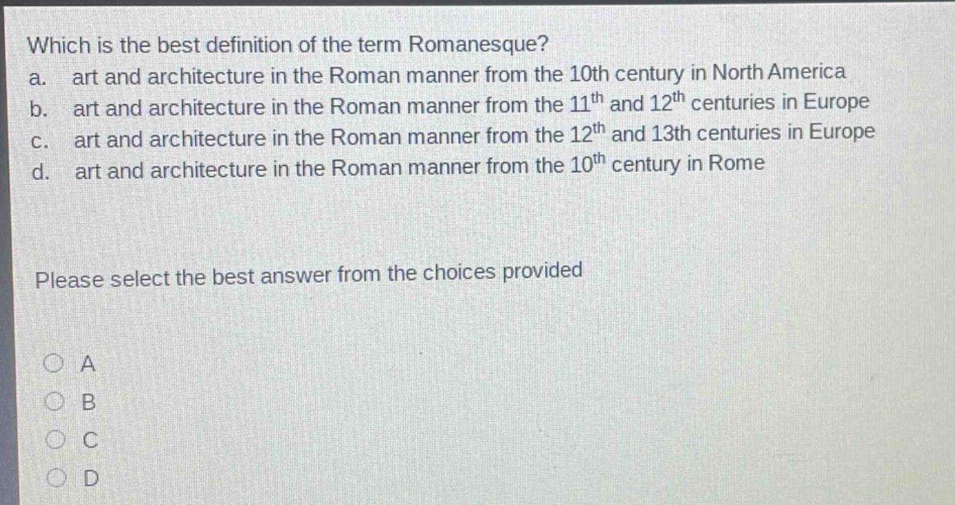 which is the best definition of the term romanesque?\na. art and architecture in the roman manner from the 10th century in north america\nb. art and architecture in the roman manner from the 11th and 12th centuries in europe\nc. art and architecture in the roman manner from the 12th and 13th centuries in europe\nd. art and architecture in the roman manner from the 10th century in rome\nplease select the best answer from the choices provided\na\nb\nc\nd