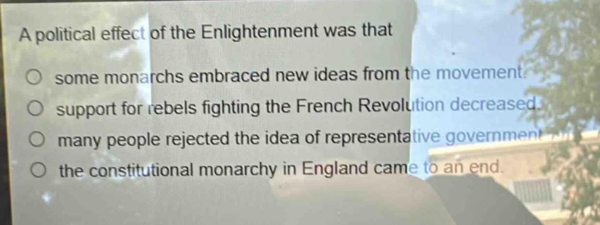 a political effect of the enlightenment was that\n○ some monarchs embraced new ideas from the movement.\n○ support for rebels fighting the french revolution decreased.\n○ many people rejected the idea of representative government.\n○ the constitutional monarchy in england came to an end.