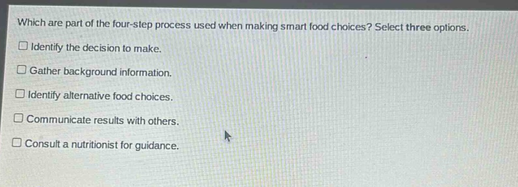 which are part of the four - step process used when making smart food choices? select three options.\n□ identify the decision to make.\n□ gather background information.\n□ identify alternative food choices.\n□ communicate results with others.\n□ consult a nutritionist for guidance.