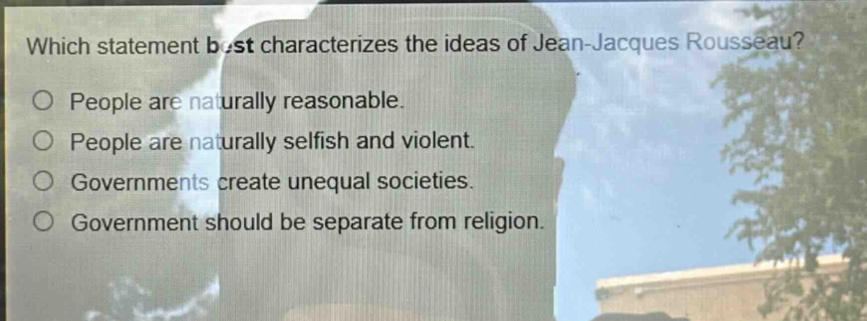 which statement best characterizes the ideas of jean - jacques rousseau?\no people are naturally reasonable.\no people are naturally selfish and violent.\no governments create unequal societies.\no government should be separate from religion.