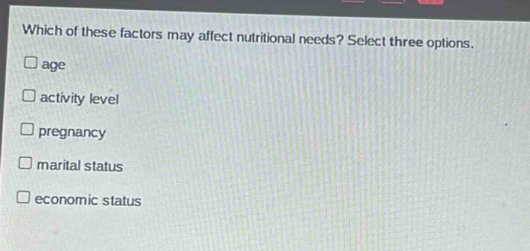 which of these factors may affect nutritional needs? select three options.\nage\nactivity level\npregnancy\nmarital status\neconomic status