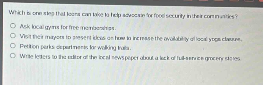 which is one step that teens can take to help advocate for food security in their communities?\nask local gyms for free memberships.\nvisit their mayors to present ideas on how to increase the availability of local yoga classes.\npetition parks departments for walking trails.\nwrite letters to the editor of the local newspaper about a lack of full - service grocery stores.