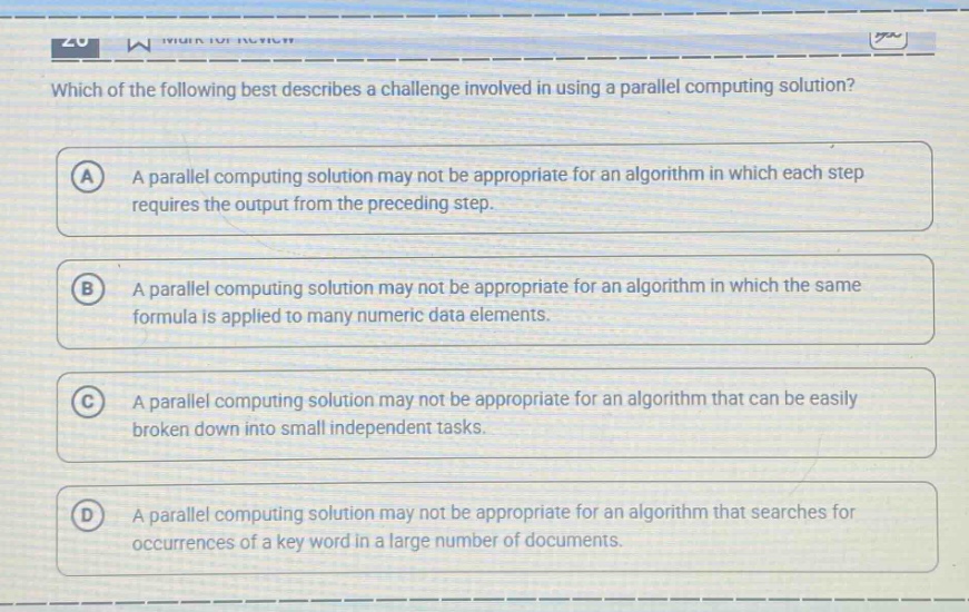 which of the following best describes a challenge involved in using a parallel computing solution?\na a parallel computing solution may not be appropriate for an algorithm in which each step requires the output from the preceding step.\nb a parallel computing solution may not be appropriate for an algorithm in which the same formula is applied to many numeric data elements.\nc a parallel computing solution may not be appropriate for an algorithm that can be easily broken down into small independent tasks.\nd a parallel computing solution may not be appropriate for an algorithm that searches for occurrences of a key word in a large number of documents.
