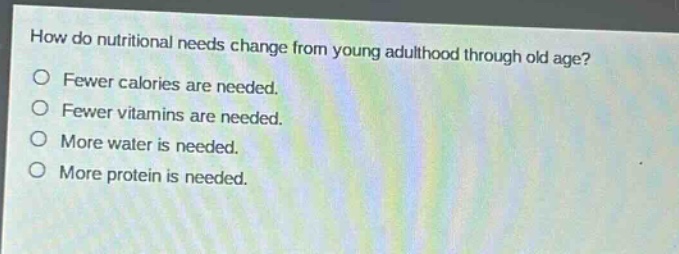 how do nutritional needs change from young adulthood through old age?\nfewer calories are needed.\nfewer vitamins are needed.\nmore water is needed.\nmore protein is needed.