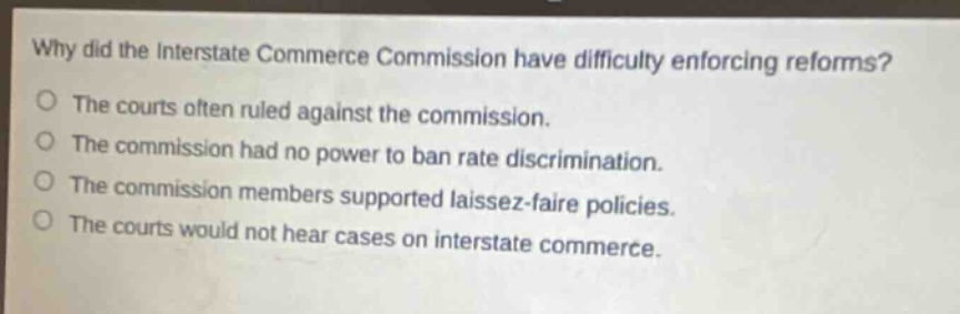 why did the interstate commerce commission have difficulty enforcing reforms?\nthe courts often ruled against the commission.\nthe commission had no power to ban rate discrimination.\nthe commission members supported laissez - faire policies.\nthe courts would not hear cases on interstate commerce.