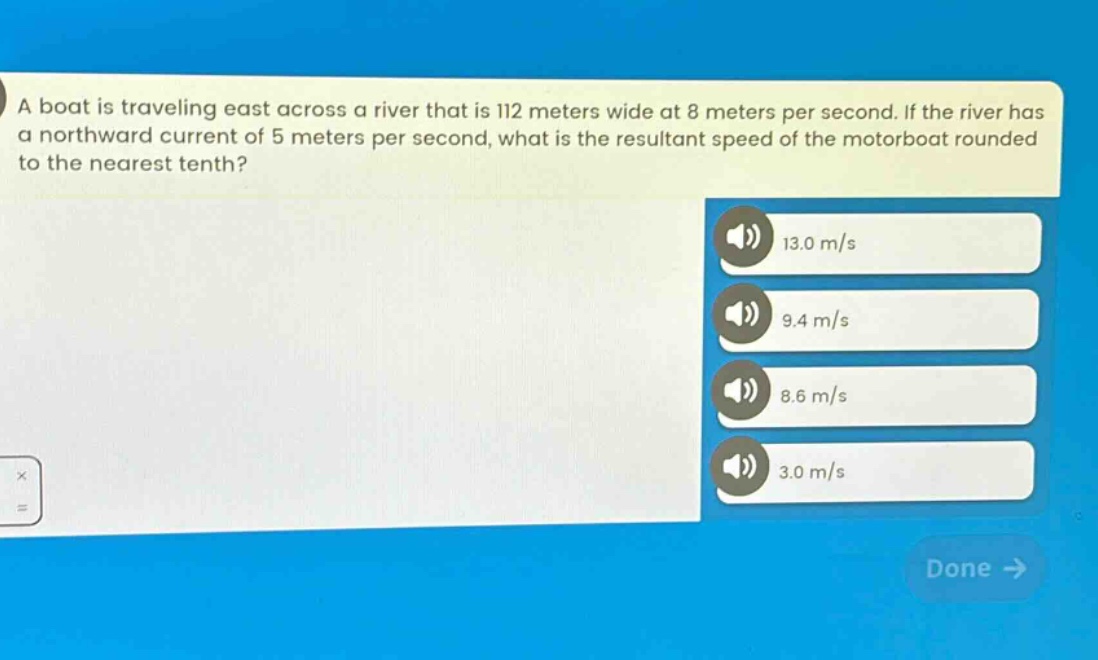 a boat is traveling east across a river that is 112 meters wide at 8 meters per second. if the river has a northward current of 5 meters per second, what is the resultant speed of the motorboat rounded to the nearest tenth? 13.0 m/s 9.4 m/s 8.6 m/s 3.0 m/s