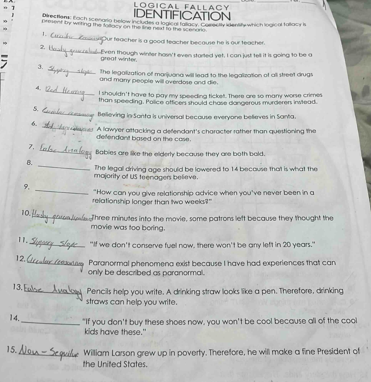 logical fallacy identification\ndirections: each scenario below includes a logical fallacy. correctly identify which logical fallacy is present by writing the fallacy on the line next to the scenario.\n1. our teacher is a good teacher because he is our teacher.\n2. even though winter hasnt even started yet, i can just tell it is going to be a great winter.\n3. the legalization of marijuana will lead to the legalization of all street drugs and many people will overdose and die.\n4. i shouldnt have to pay my speeding ticket. there are so many worse crimes than speeding. police officers should chase dangerous murderers instead.\n5. believing in santa is universal because everyone believes in santa.\n6. a lawyer attacking a defendants character rather than questioning the defendant based on the case.\n7. babies are like the elderly because they are both bald.\n8. the legal driving age should be lowered to 14 because that is what the majority of us teenagers believe.\n9. “how can you give relationship advice when youve never been in a relationship longer than two weeks?”\n10. three minutes into the movie, some patrons left because they thought the movie was too boring.\n11. “if we dont conserve fuel now, there wont be any left in 20 years.”\n12. paranormal phenomena exist because i have had experiences that can only be described as paranormal.\n13. pencils help you write. a drinking straw looks like a pen. therefore, drinking straws can help you write.\n14. “if you dont buy these shoes now, you wont be cool because all of the cool kids have these.”\n15. william larson grew up in poverty. therefore, he will make a fine president of the united states.