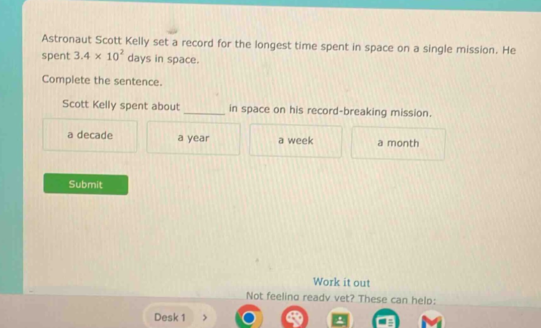 astronaut scott kelly set a record for the longest time spent in space on a single mission. he spent 3.4 × 10² days in space. complete the sentence. scott kelly spent about ______ in space on his record - breaking mission. a decade a year a week a month