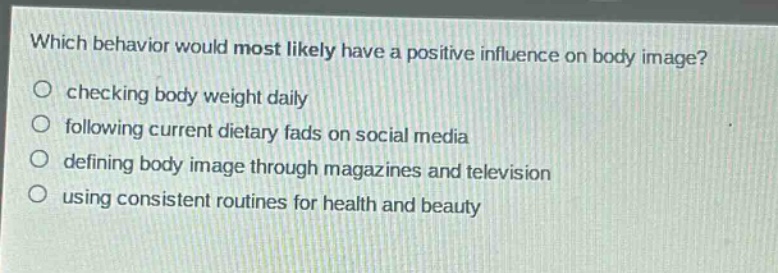 which behavior would most likely have a positive influence on body image?\nchecking body weight daily\nfollowing current dietary fads on social media\ndefining body image through magazines and television\nusing consistent routines for health and beauty