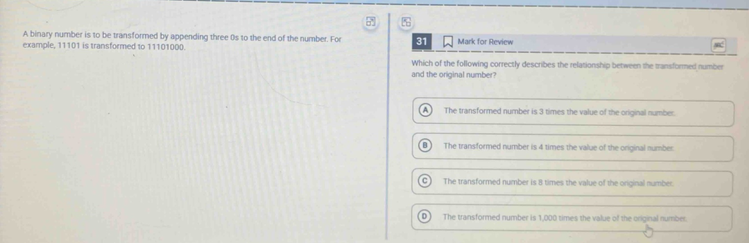 a binary number is to be transformed by appending three 0s to the end of the number. for example, 11101 is transformed to 11101000. 31 mark for review which of the following correctly describes the relationship between the transformed number and the original number? a the transformed number is 3 times the value of the original number. b the transformed number is 4 times the value of the original number. c the transformed number is 8 times the value of the original number. d the transformed number is 1,000 times the value of the original number.