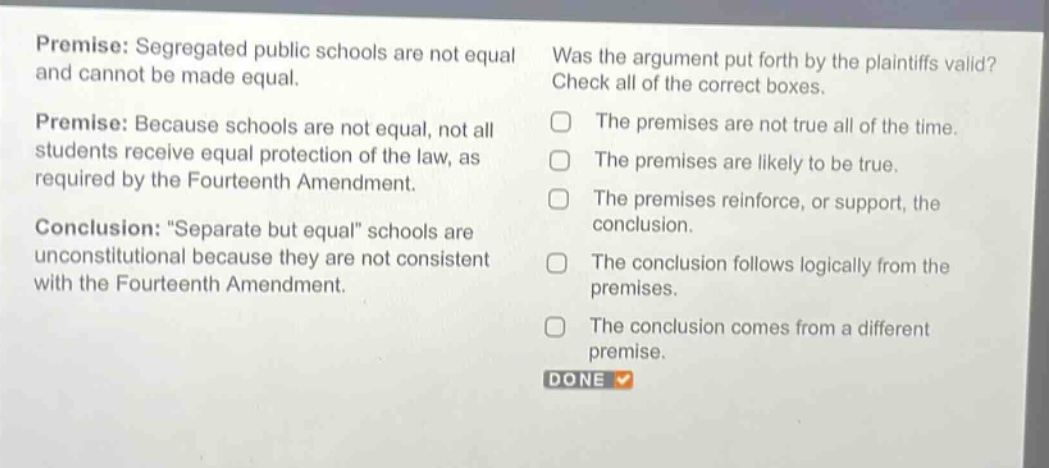 premise: segregated public schools are not equal and cannot be made equal.\npremise: because schools are not equal, not all students receive equal protection of the law, as required by the fourteenth amendment.\nconclusion: “separate but equal” schools are unconstitutional because they are not consistent with the fourteenth amendment.\nwas the argument put forth by the plaintiffs valid? check all of the correct boxes.\nthe premises are not true all of the time.\nthe premises are likely to be true.\nthe premises reinforce, or support, the conclusion.\nthe conclusion follows logically from the premises.\nthe conclusion comes from a different premise.\ndone