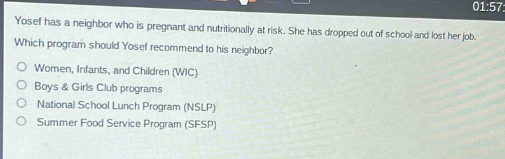 yosef has a neighbor who is pregnant and nutritionally at risk. she has dropped out of school and lost her job. which program should yosef recommend to his neighbor?\no women, infants, and children (wic)\no boys & girls club programs\no national school lunch program (nslp)\no summer food service program (sfsp)