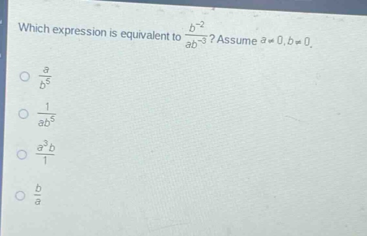 which expression is equivalent to $\frac{b^{-2}}{ab^{-3}}$? assume $a\neq0,b\neq0$.\n$\frac{a}{b^{5}}$\n$\frac{1}{ab^{5}}$\n$\frac{a^{3}b}{1}$\n$\frac{b}{a}$