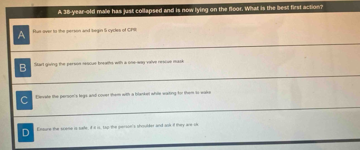 a 38 - year - old male has just collapsed and is now lying on the floor. what is the best first action?\na run over to the person and begin 5 cycles of cpr\nb start giving the person rescue breaths with a one - way valve rescue mask\nc elevate the persons legs and cover them with a blanket while waiting for them to wake\nd ensure the scene is safe; if it is, tap the persons shoulder and ask if they are ok