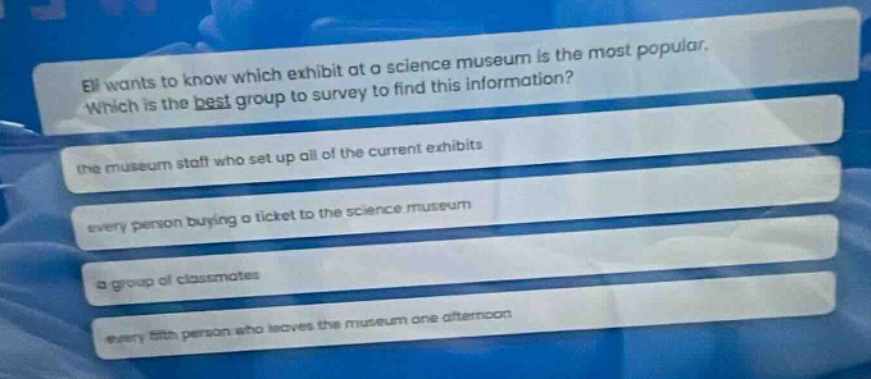eli wants to know which exhibit at a science museum is the most popular. which is the best group to survey to find this information? the museum staff who set up all of the current exhibits every person buying a ticket to the science museum a group of classmates every 5th person who leaves the museum one afternoon