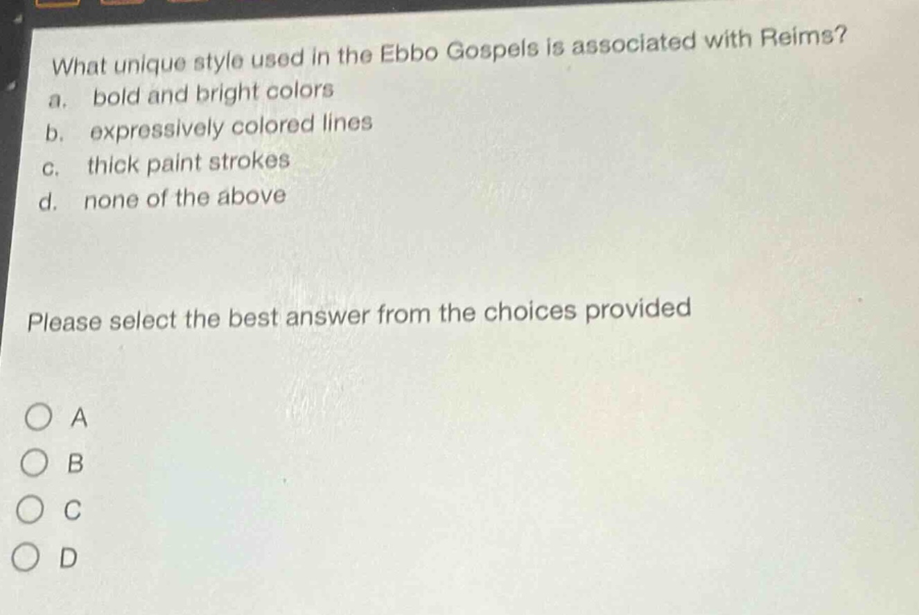 what unique style used in the ebbo gospels is associated with reims?\na. bold and bright colors\nb. expressively colored lines\nc. thick paint strokes\nd. none of the above\nplease select the best answer from the choices provided\na\nb\nc\nd