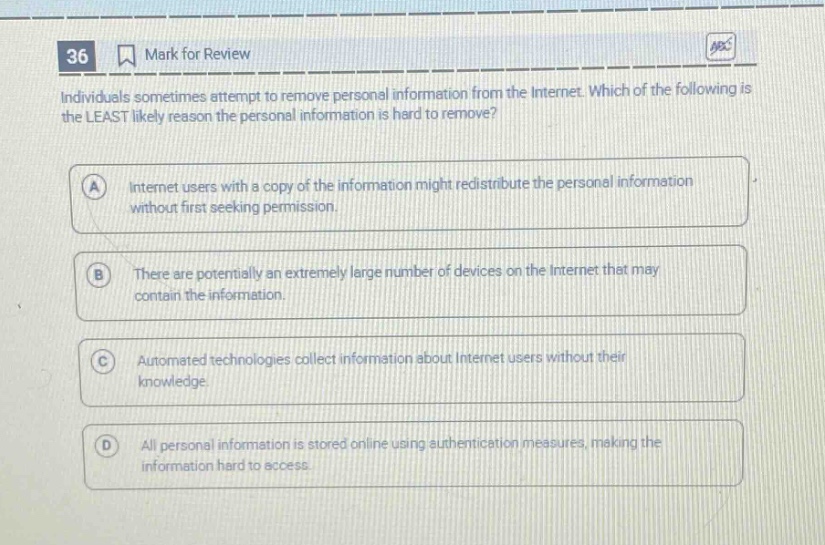 36 mark for review individuals sometimes attempt to remove personal information from the internet. which of the following is the least likely reason the personal information is hard to remove? a internet users with a copy of the information might redistribute the personal information without first seeking permission. b there are potentially an extremely large number of devices on the internet that may contain the information. c automated technologies collect information about internet users without their knowledge. d all personal information is stored online using authentication measures, making the information hard to access.