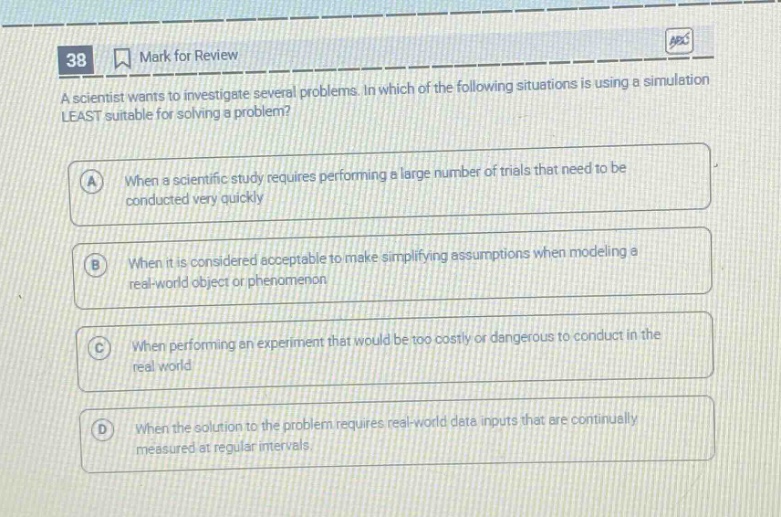 38 mark for review a scientist wants to investigate several problems. in which of the following situations is using a simulation least suitable for solving a problem? a when a scientific study requires performing a large number of trials that need to be conducted very quickly b when it is considered acceptable to make simplifying assumptions when modeling a real - world object or phenomenon c when performing an experiment that would be too costly or dangerous to conduct in the real world d when the solution to the problem requires real - world data inputs that are continually measured at regular intervals.