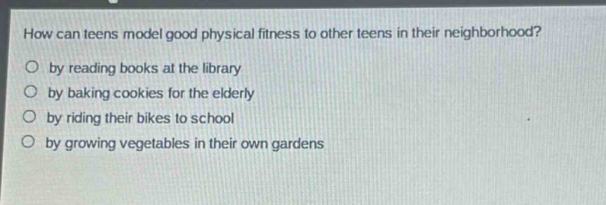 how can teens model good physical fitness to other teens in their neighborhood?\nby reading books at the library\nby baking cookies for the elderly\nby riding their bikes to school\nby growing vegetables in their own gardens