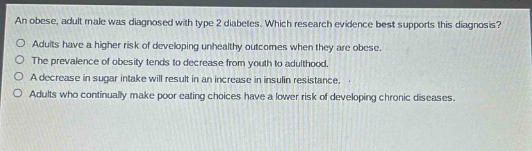 an obese, adult male was diagnosed with type 2 diabetes. which research evidence best supports this diagnosis?\no adults have a higher risk of developing unhealthy outcomes when they are obese.\no the prevalence of obesity tends to decrease from youth to adulthood.\no a decrease in sugar intake will result in an increase in insulin resistance.\no adults who continually make poor eating choices have a lower risk of developing chronic diseases.