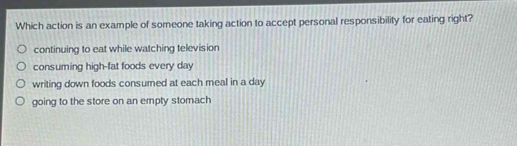 which action is an example of someone taking action to accept personal responsibility for eating right?\ncontinuing to eat while watching television\nconsuming high - fat foods every day\nwriting down foods consumed at each meal in a day\ngoing to the store on an empty stomach