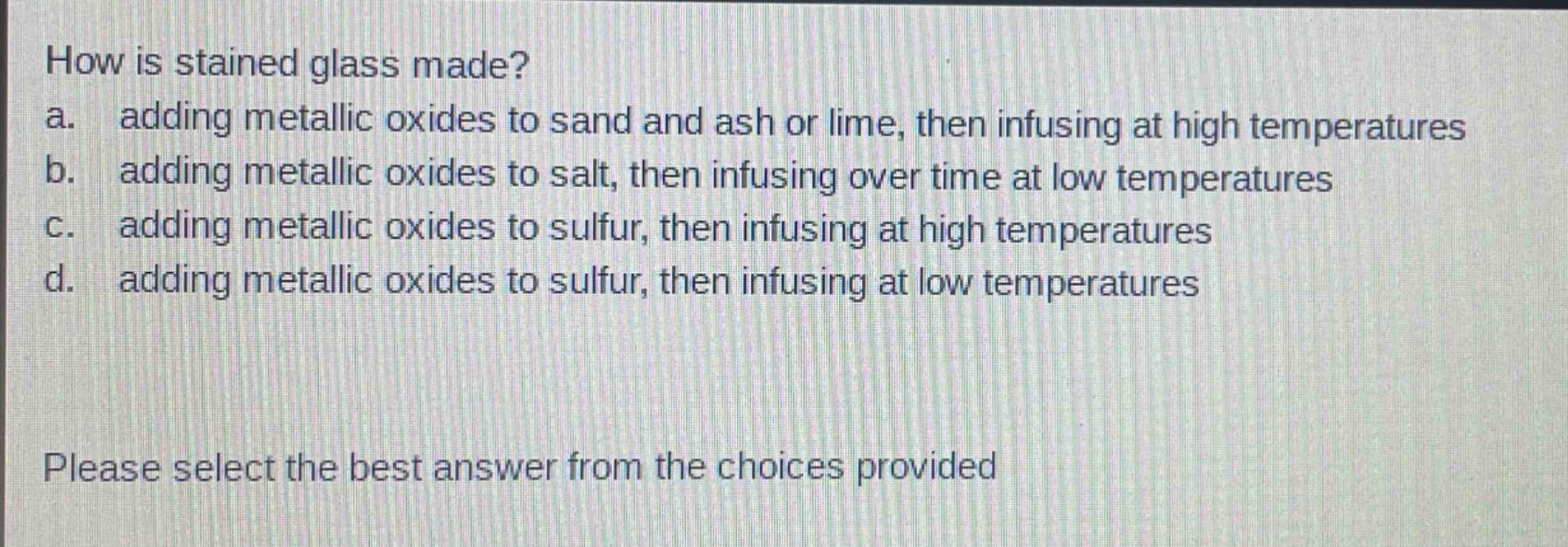 how is stained glass made?\na. adding metallic oxides to sand and ash or lime, then infusing at high temperatures\nb. adding metallic oxides to salt, then infusing over time at low temperatures\nc. adding metallic oxides to sulfur, then infusing at high temperatures\nd. adding metallic oxides to sulfur, then infusing at low temperatures\nplease select the best answer from the choices provided