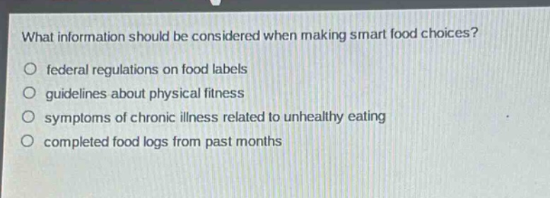 what information should be considered when making smart food choices?\n○ federal regulations on food labels\n○ guidelines about physical fitness\n○ symptoms of chronic illness related to unhealthy eating\n○ completed food logs from past months
