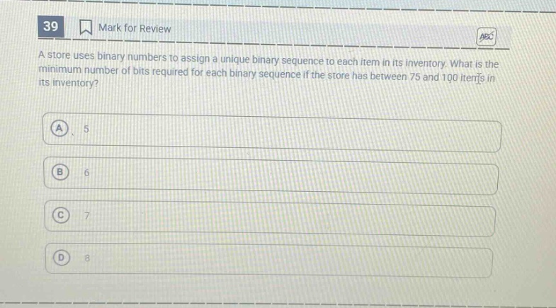 39 mark for review a store uses binary numbers to assign a unique binary sequence to each item in its inventory. what is the minimum number of bits required for each binary sequence if the store has between 75 and 100 items in its inventory? a 5 b 6 c 7 d 8