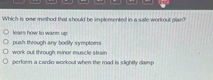which is one method that should be implemented in a safe workout plan?\no learn how to warm up\no push through any bodily symptoms\no work out through minor muscle strain\no perform a cardio workout when the road is slightly damp
