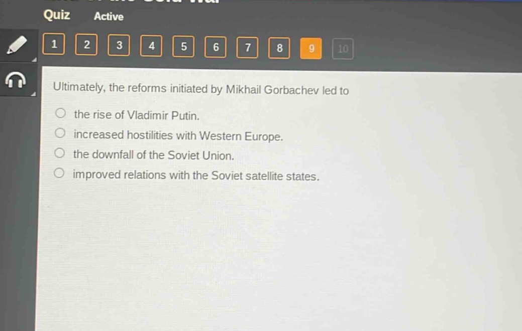 ultimately, the reforms initiated by mikhail gorbachev led to\n○ the rise of vladimir putin.\n○ increased hostilities with western europe.\n○ the downfall of the soviet union.\n○ improved relations with the soviet satellite states.