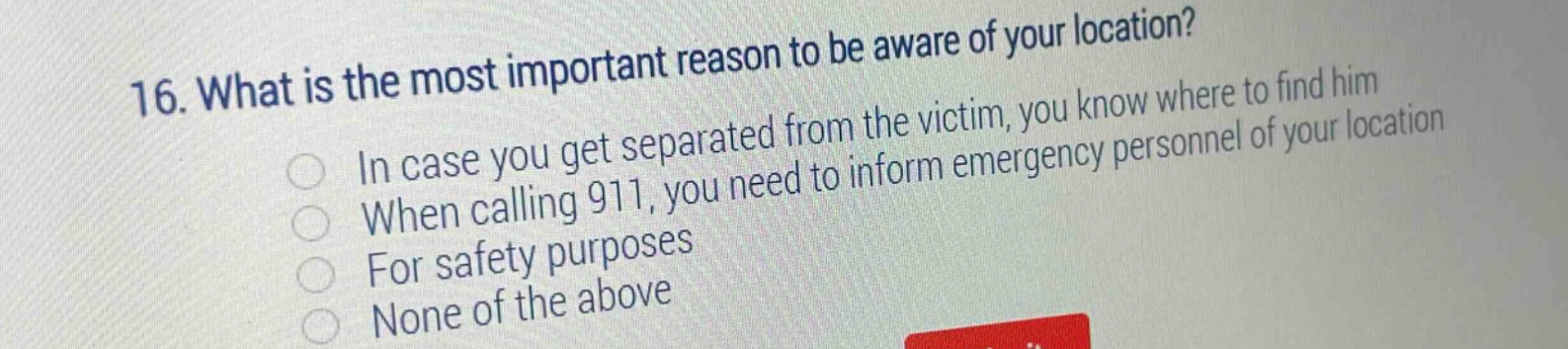 16. what is the most important reason to be aware of your location?\nin case you get separated from the victim, you know where to find him\nwhen calling 911, you need to inform emergency personnel of your location\nfor safety purposes\nnone of the above