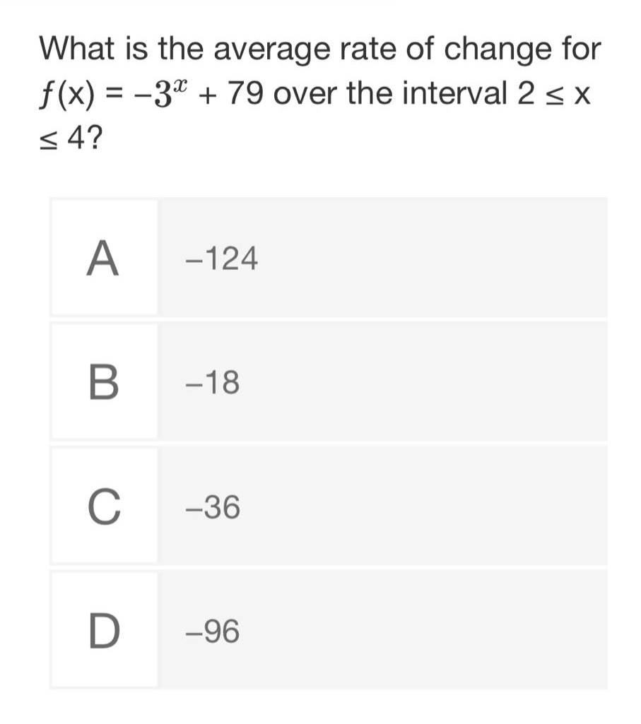 what is the average rate of change for $f(x)=-3^{x}+79$ over the interval $2leq xleq4$?\na -124\nb -18\nc -36\nd -96