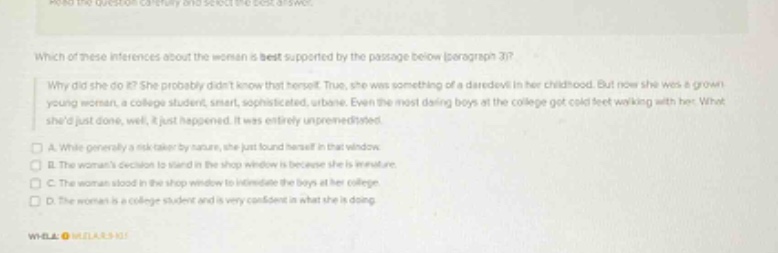 read the question carefully and select the best answer. which of these inferences about the woman is best supported by the passage below (paragraph 3)? why did she do it? she probably didnt know that herself. true, she was something of a daredevil in her childhood. but now she was a grown young woman, a college student, smart, sophisticated, urbane. even the most daring boys at the college got cold feet working with her. what shed just done, well, it just happened. it was entirely unplanned. a. while generally a risk - taker by nature, she just found herself in that window. b. the womans decision to stand in the shop window is because she is literature. c. the woman stood in the shop window to intimidate the boys at her college. d. the woman is a college student and is very confident in what she is doing.