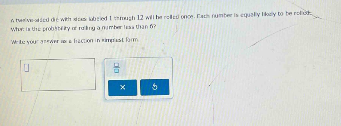 a twelve - sided die with sides labeled 1 through 12 will be rolled once. each number is equally likely to be rolled. what is the probability of rolling a number less than 6? write your answer as a fraction in simplest form.